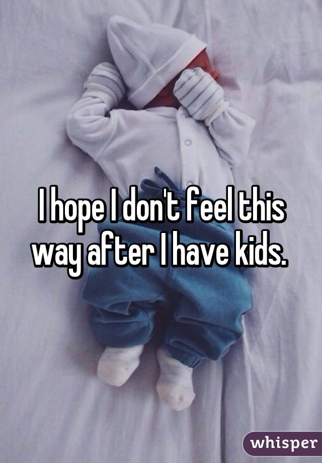 I hope I don't feel this way after I have kids. 