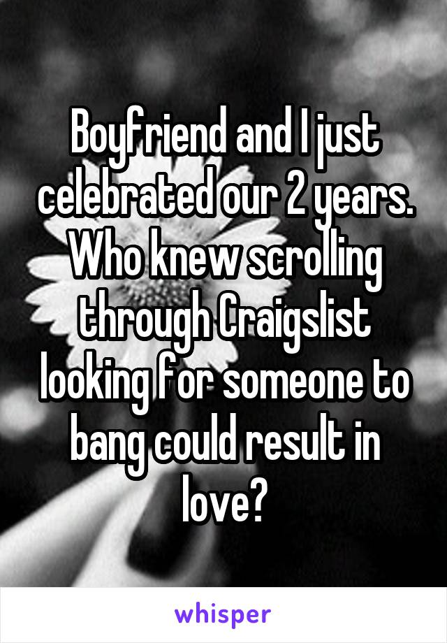 Boyfriend and I just celebrated our 2 years. Who knew scrolling through Craigslist looking for someone to bang could result in love?