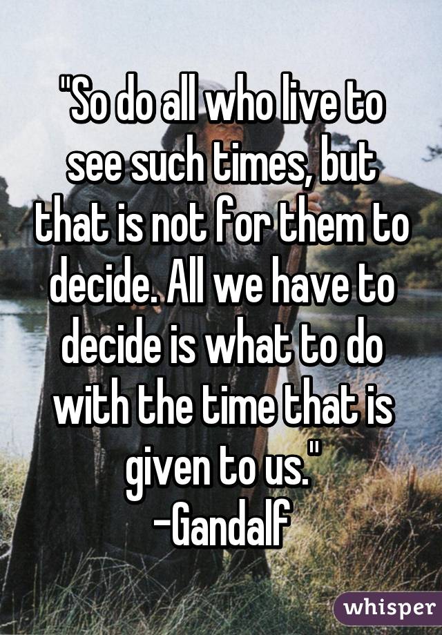 "So do all who live to see such times, but that is not for them to decide. All we have to decide is what to do with the time that is given to us."
-Gandalf