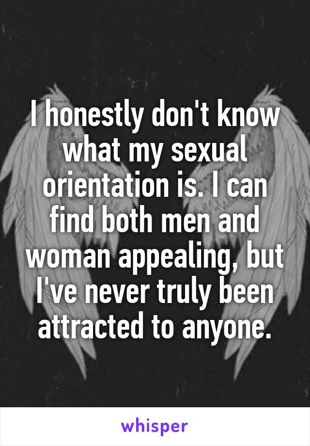 I honestly don't know what my sexual orientation is. I can find both men and woman appealing, but I've never truly been attracted to anyone.