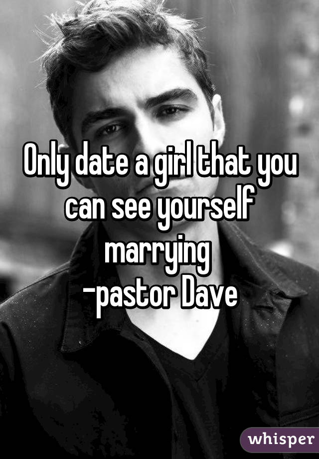 Only date a girl that you can see yourself marrying 
-pastor Dave