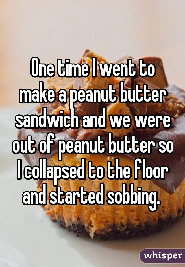 One time I went to make a peanut butter sandwich and we were out of peanut butter so I collapsed to the floor and started sobbing. 
