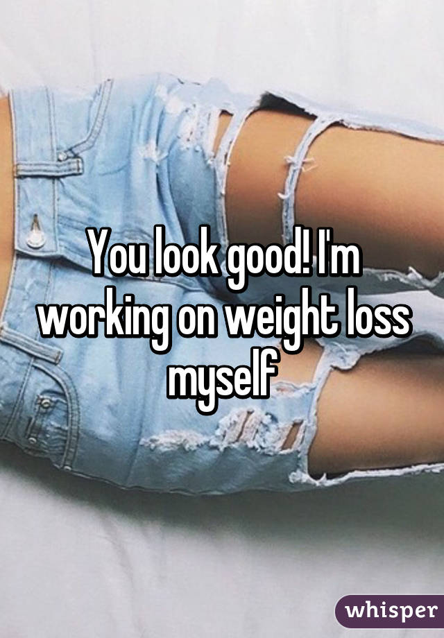 You look good! I'm working on weight loss myself