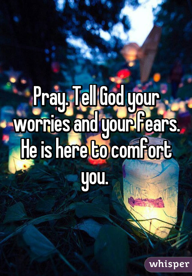 Pray. Tell God your worries and your fears. He is here to comfort you. 