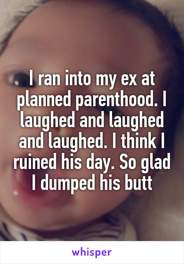 I ran into my ex at planned parenthood. I laughed and laughed and laughed. I think I ruined his day. So glad I dumped his butt