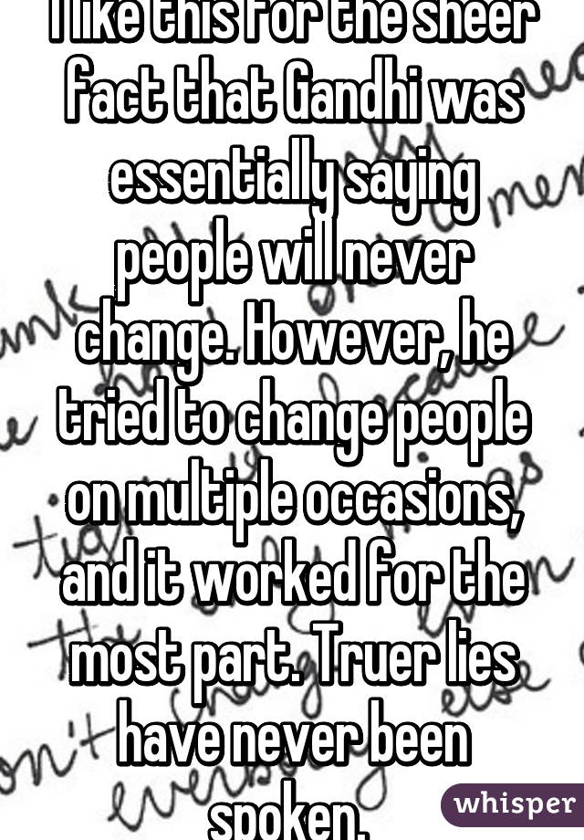 I like this for the sheer fact that Gandhi was essentially saying people will never change. However, he tried to change people on multiple occasions, and it worked for the most part. Truer lies have never been spoken. 