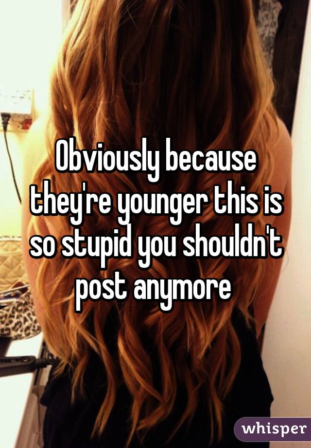 Obviously because they're younger this is so stupid you shouldn't post anymore 