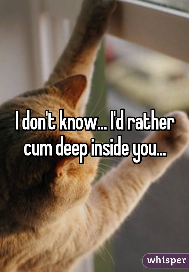 I don't know... I'd rather cum deep inside you...