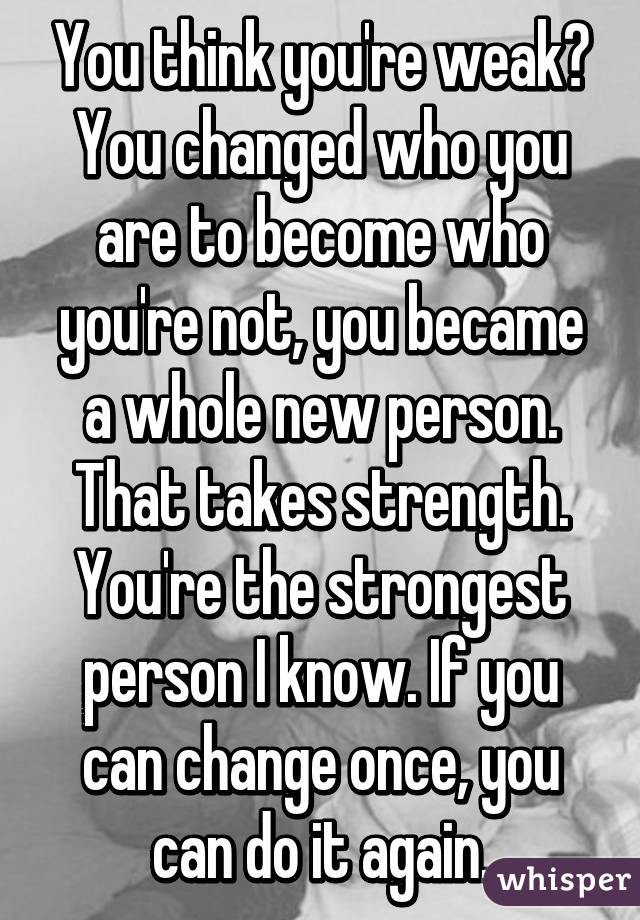 You think you're weak? You changed who you are to become who you're not, you became a whole new person. That takes strength. You're the strongest person I know. If you can change once, you can do it again.