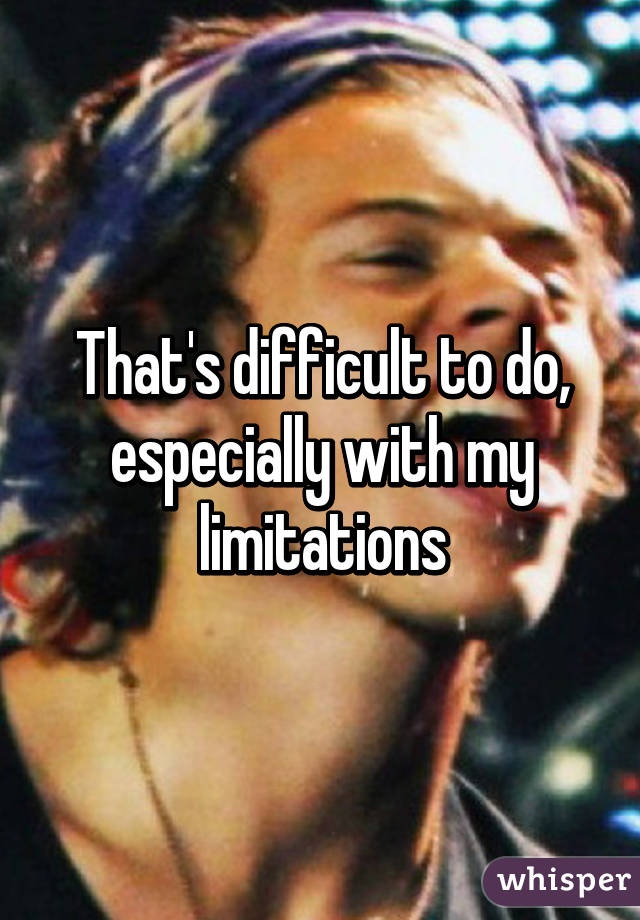 That's difficult to do, especially with my limitations