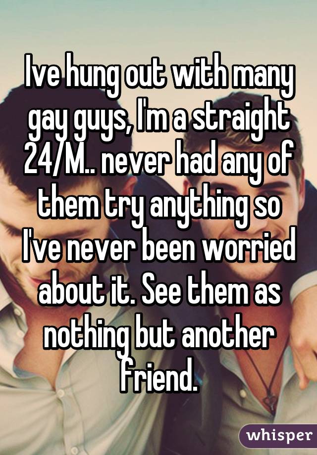 Ive hung out with many gay guys, I'm a straight 24/M.. never had any of them try anything so I've never been worried about it. See them as nothing but another friend.