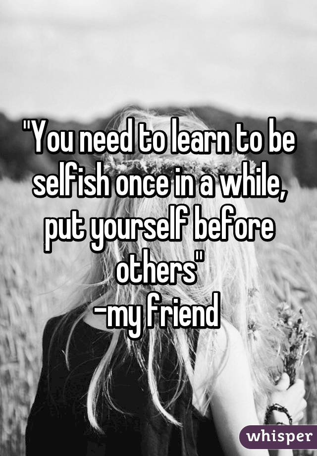"You need to learn to be selfish once in a while, put yourself before others"
-my friend 
