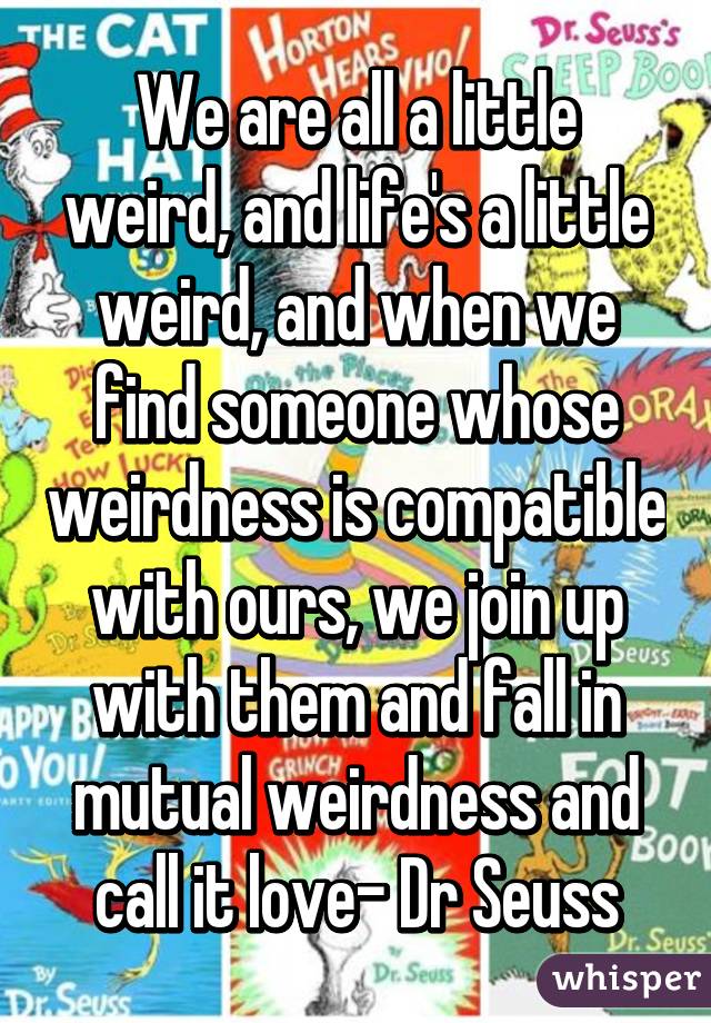 We are all a little weird, and life's a little weird, and when we find someone whose weirdness is compatible with ours, we join up with them and fall in mutual weirdness and call it love- Dr Seuss