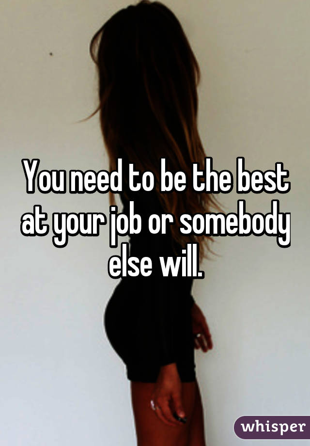 You need to be the best at your job or somebody else will.