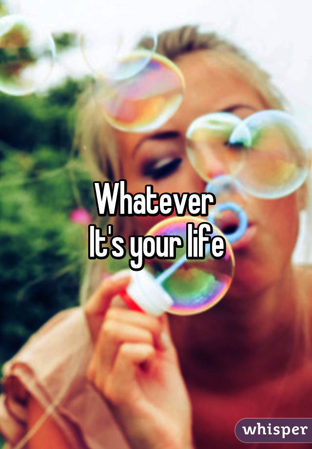 Whatever 
It's your life