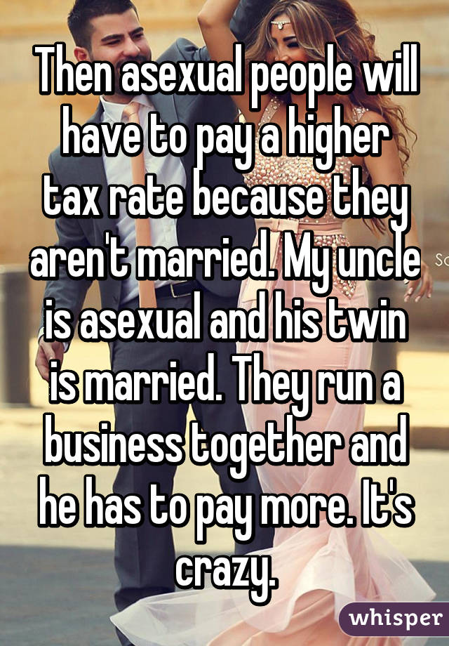 Then asexual people will have to pay a higher tax rate because they aren't married. My uncle is asexual and his twin is married. They run a business together and he has to pay more. It's crazy.