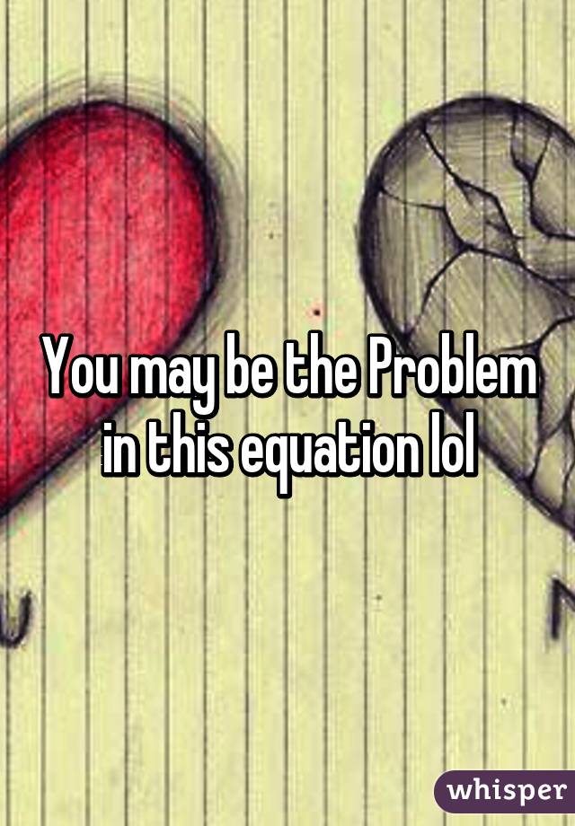 You may be the Problem in this equation lol