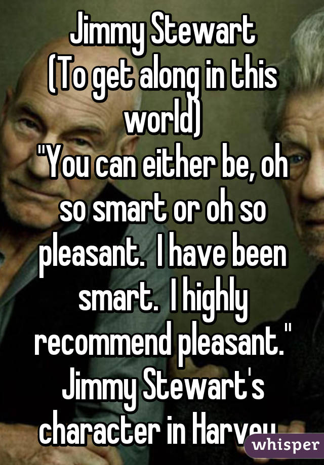 Jimmy Stewart
(To get along in this world)
"You can either be, oh so smart or oh so pleasant.  I have been smart.  I highly recommend pleasant."
Jimmy Stewart's character in Harvey..