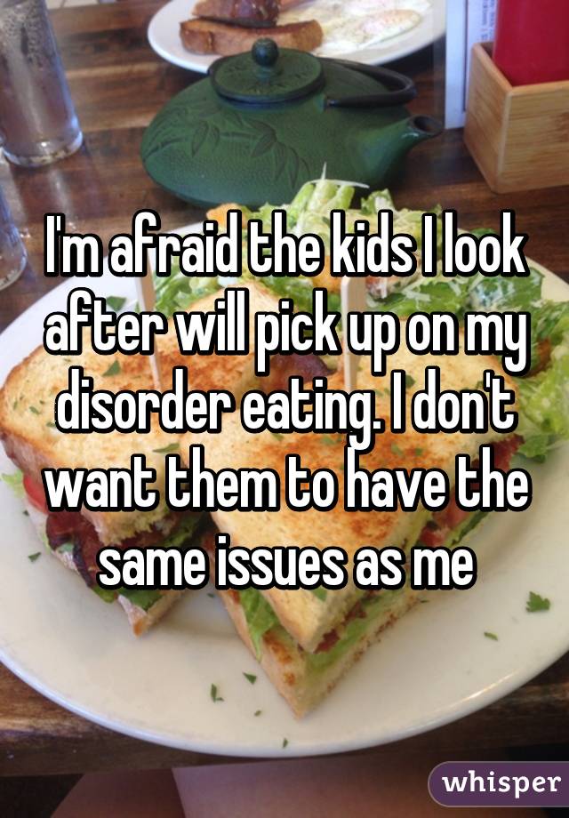 I'm afraid the kids I look after will pick up on my disorder eating. I don't want them to have the same issues as me
