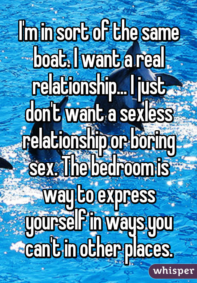 I'm in sort of the same boat. I want a real relationship... I just don't want a sexless relationship or boring sex. The bedroom is way to express yourself in ways you can't in other places.