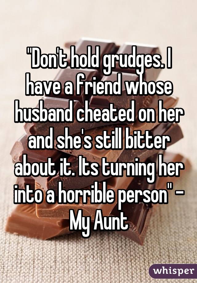"Don't hold grudges. I have a friend whose husband cheated on her and she's still bitter about it. Its turning her into a horrible person" - My Aunt