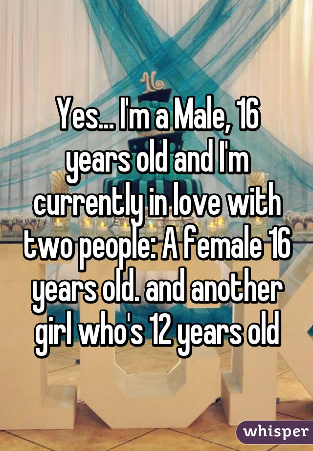 Yes... I'm a Male, 16 years old and I'm currently in love with two people: A female 16 years old. and another girl who's 12 years old