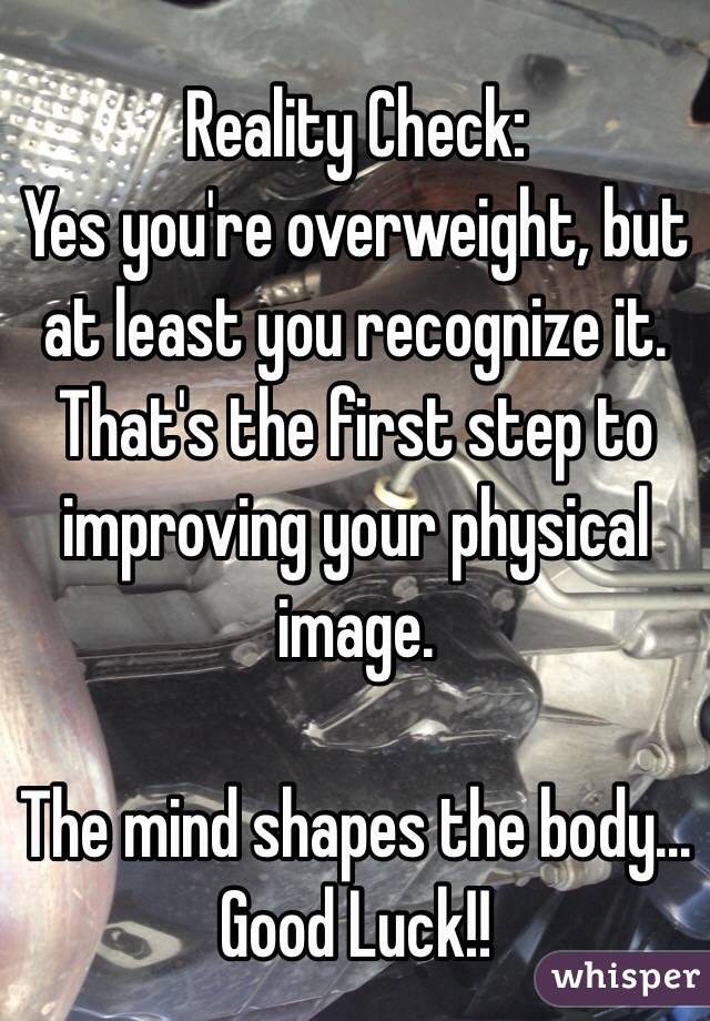 Reality Check:
Yes you're overweight, but at least you recognize it. That's the first step to improving your physical image.

The mind shapes the body... Good Luck!!