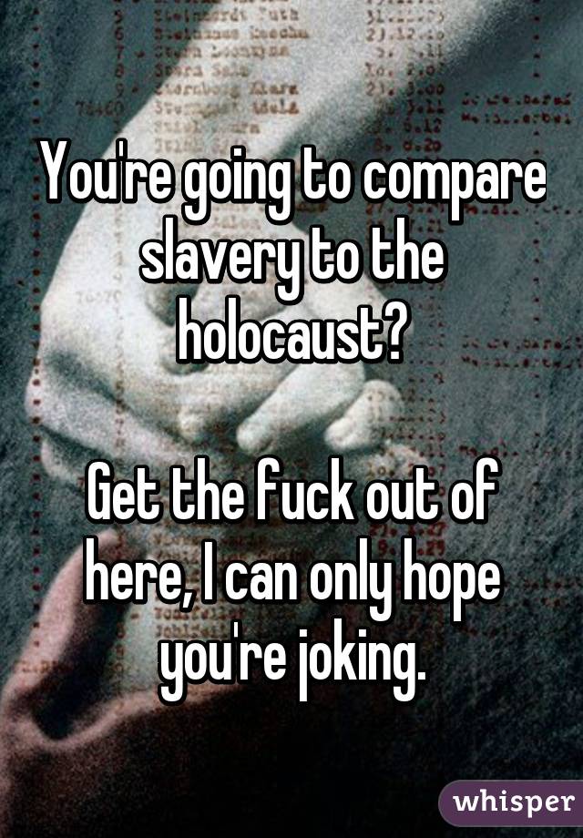 You're going to compare slavery to the holocaust?

Get the fuck out of here, I can only hope you're joking.
