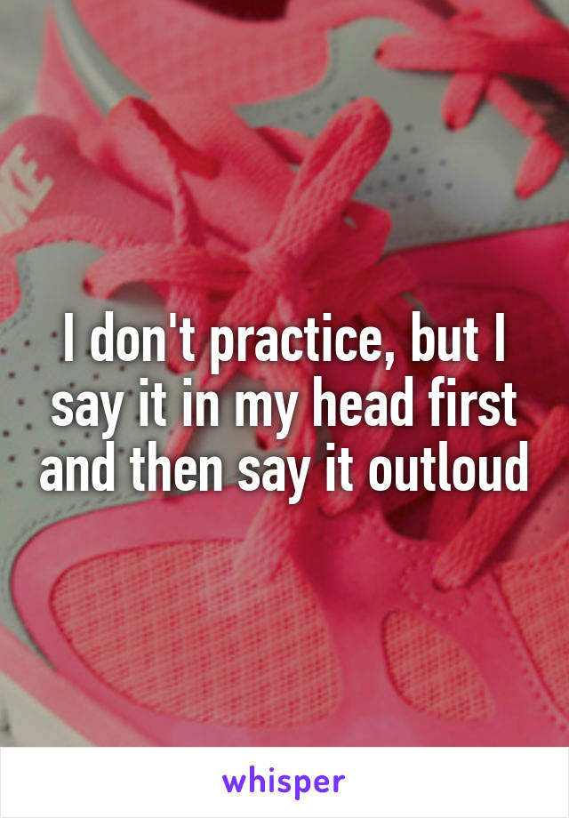 I don't practice, but I say it in my head first and then say it outloud