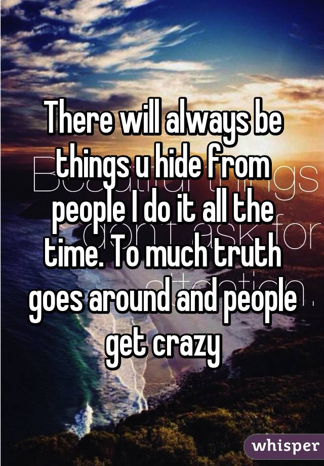 There will always be things u hide from people I do it all the time. To much truth goes around and people get crazy