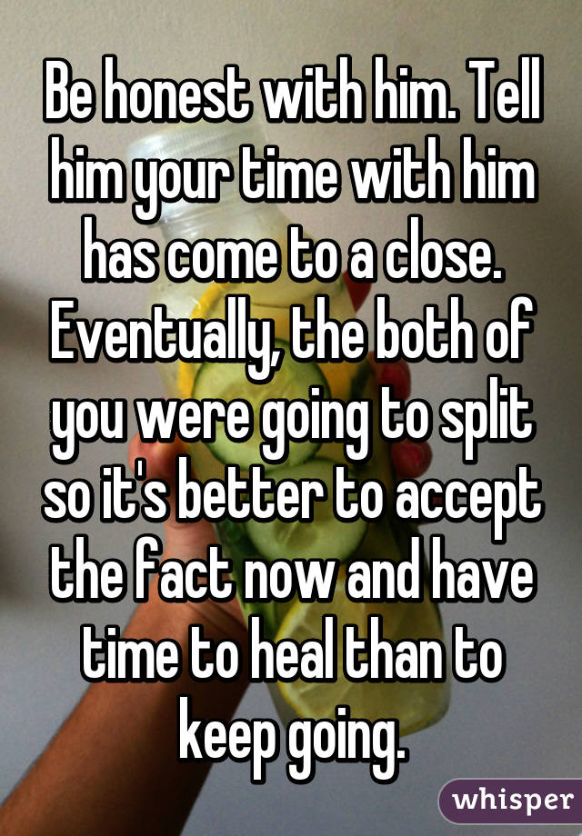 Be honest with him. Tell him your time with him has come to a close. Eventually, the both of you were going to split so it's better to accept the fact now and have time to heal than to keep going.