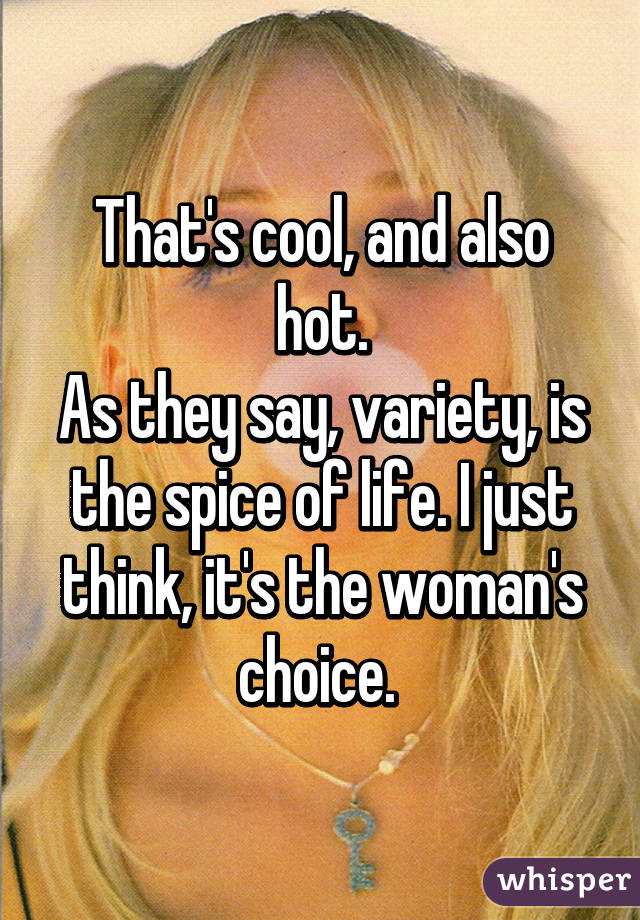 That's cool, and also hot.
As they say, variety, is the spice of life. I just think, it's the woman's choice. 