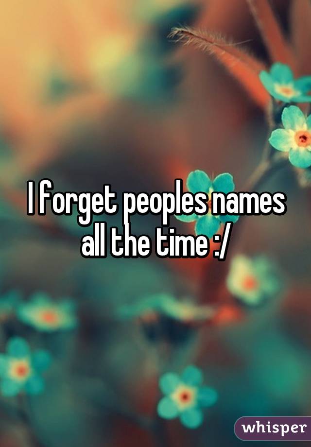 I forget peoples names all the time :/