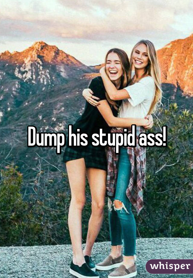 Dump his stupid ass!