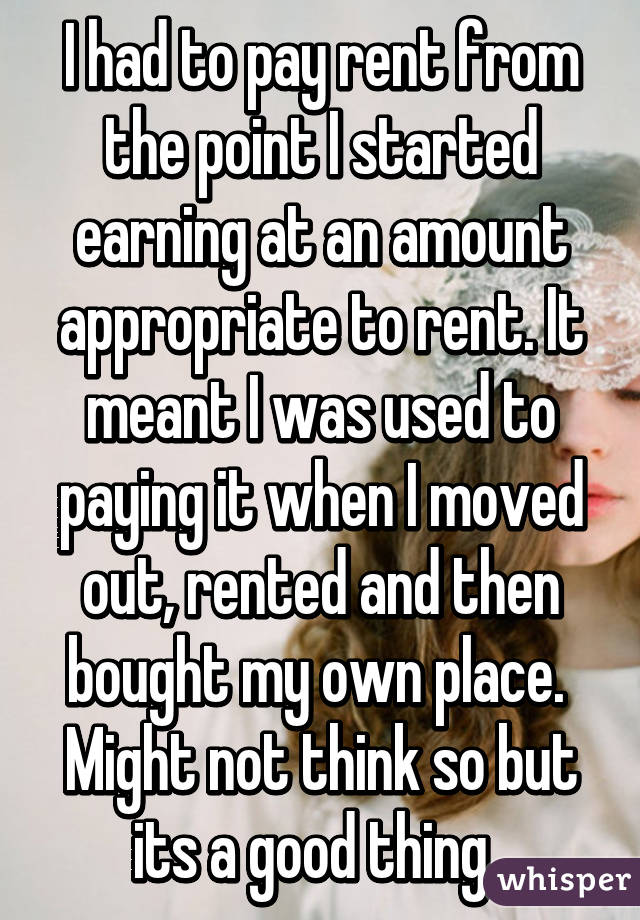 I had to pay rent from the point I started earning at an amount appropriate to rent. It meant I was used to paying it when I moved out, rented and then bought my own place. 
Might not think so but its a good thing. 