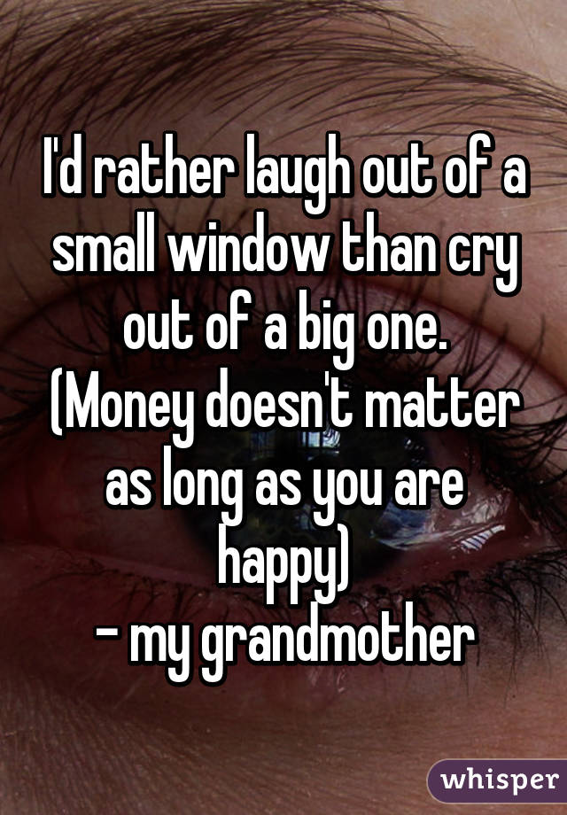 I'd rather laugh out of a small window than cry out of a big one.
(Money doesn't matter as long as you are happy)
- my grandmother