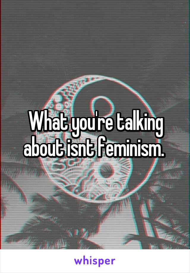 What you're talking about isnt feminism. 