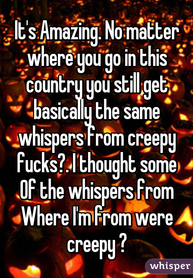 It's Amazing. No matter where you go in this country you still get basically the same whispers from creepy fucks😂. I thought some
Of the whispers from
Where I'm from were creepy 😂
