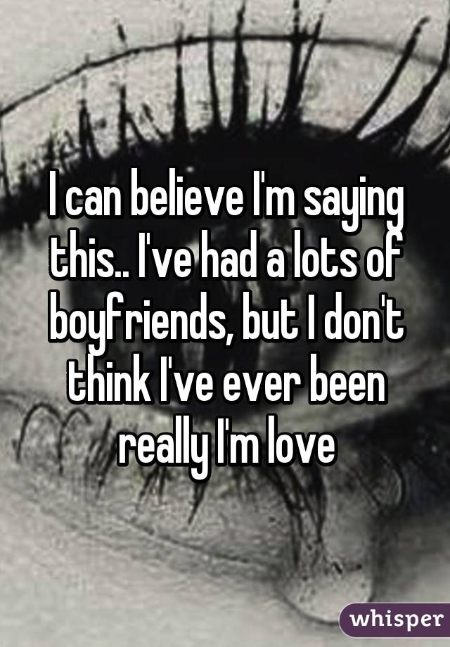 I can believe I'm saying this.. I've had a lots of boyfriends, but I don't think I've ever been really I'm love