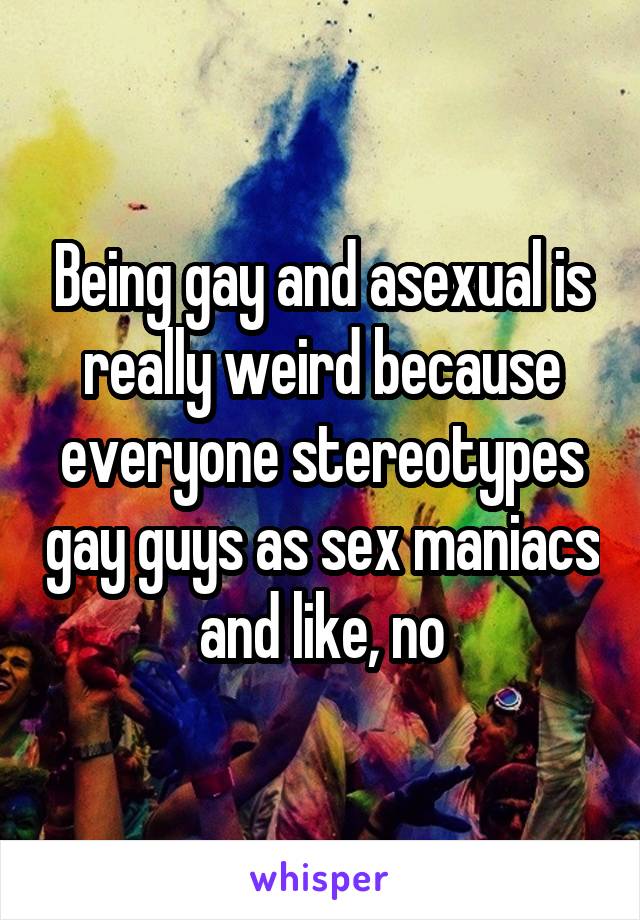 Being gay and asexual is really weird because everyone stereotypes gay guys as sex maniacs and like, no