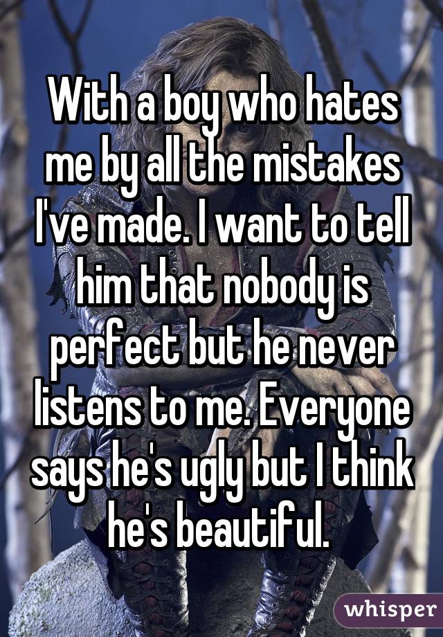 With a boy who hates me by all the mistakes I've made. I want to tell him that nobody is perfect but he never listens to me. Everyone says he's ugly but I think he's beautiful. 