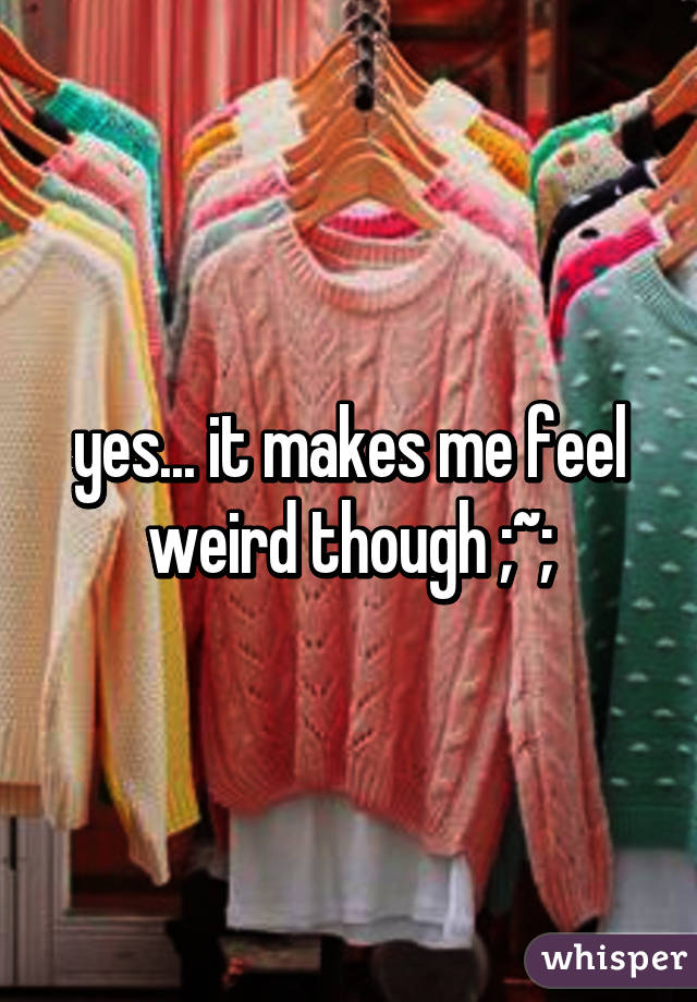 yes... it makes me feel weird though ;~;