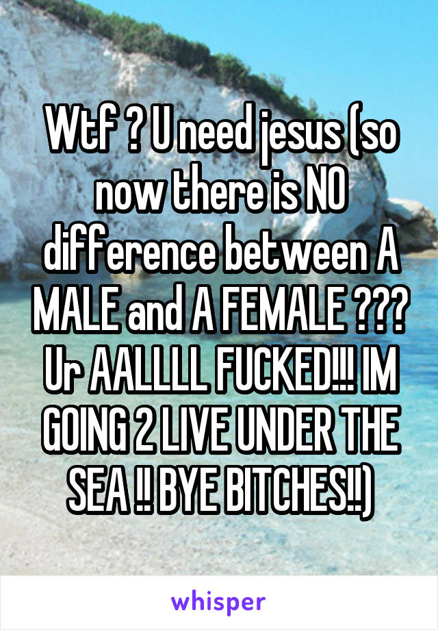 Wtf ? U need jesus (so now there is NO difference between A MALE and A FEMALE ??? Ur AALLLL FUCKED!!! IM GOING 2 LIVE UNDER THE SEA !! BYE BITCHES!!)