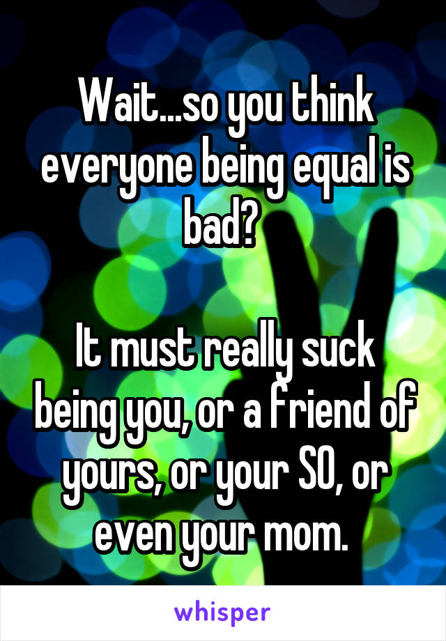 Wait...so you think everyone being equal is bad? 

It must really suck being you, or a friend of yours, or your SO, or even your mom. 