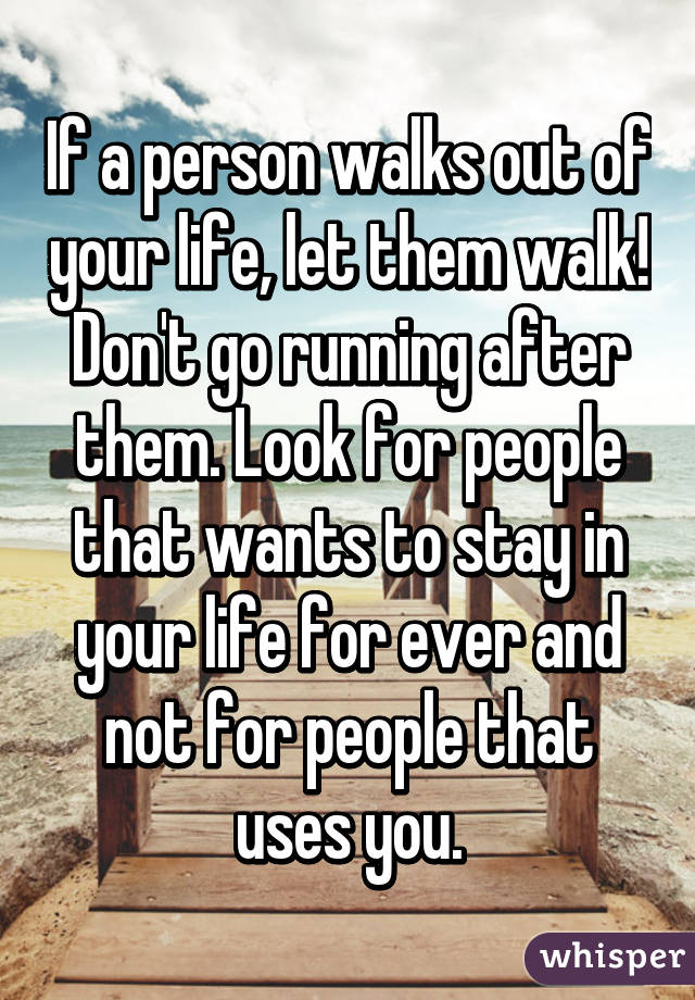 If a person walks out of your life, let them walk! Don't go running after them. Look for people that wants to stay in your life for ever and not for people that uses you.