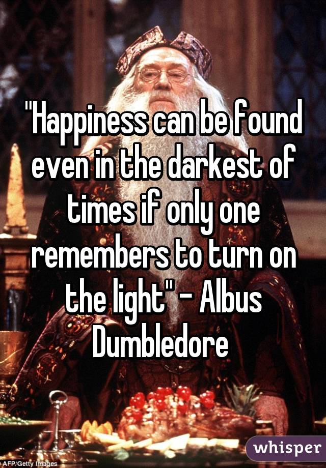 "Happiness can be found even in the darkest of times if only one remembers to turn on the light" - Albus Dumbledore 