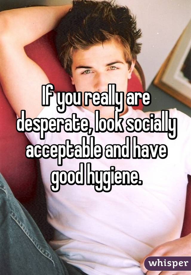 If you really are desperate, look socially acceptable and have good hygiene.
