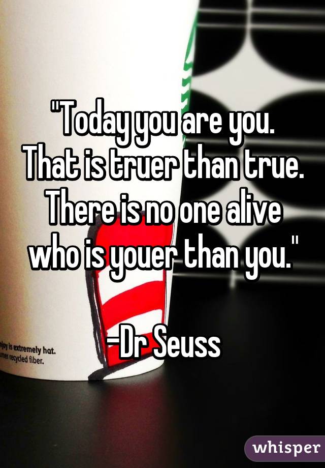 "Today you are you. That is truer than true. There is no one alive who is youer than you."

-Dr Seuss