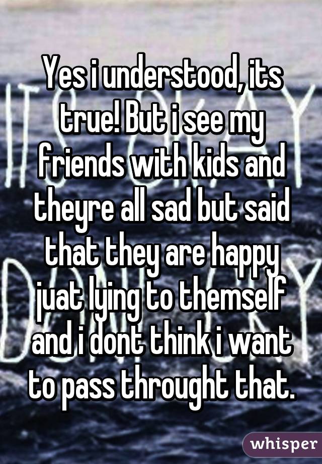 Yes i understood, its true! But i see my friends with kids and theyre all sad but said that they are happy juat lying to themself and i dont think i want to pass throught that.