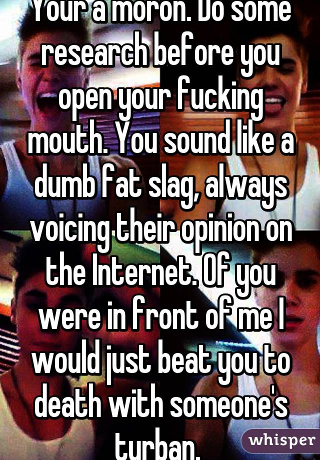 Your a moron. Do some research before you open your fucking mouth. You sound like a dumb fat slag, always voicing their opinion on the Internet. Of you were in front of me I would just beat you to death with someone's turban. 